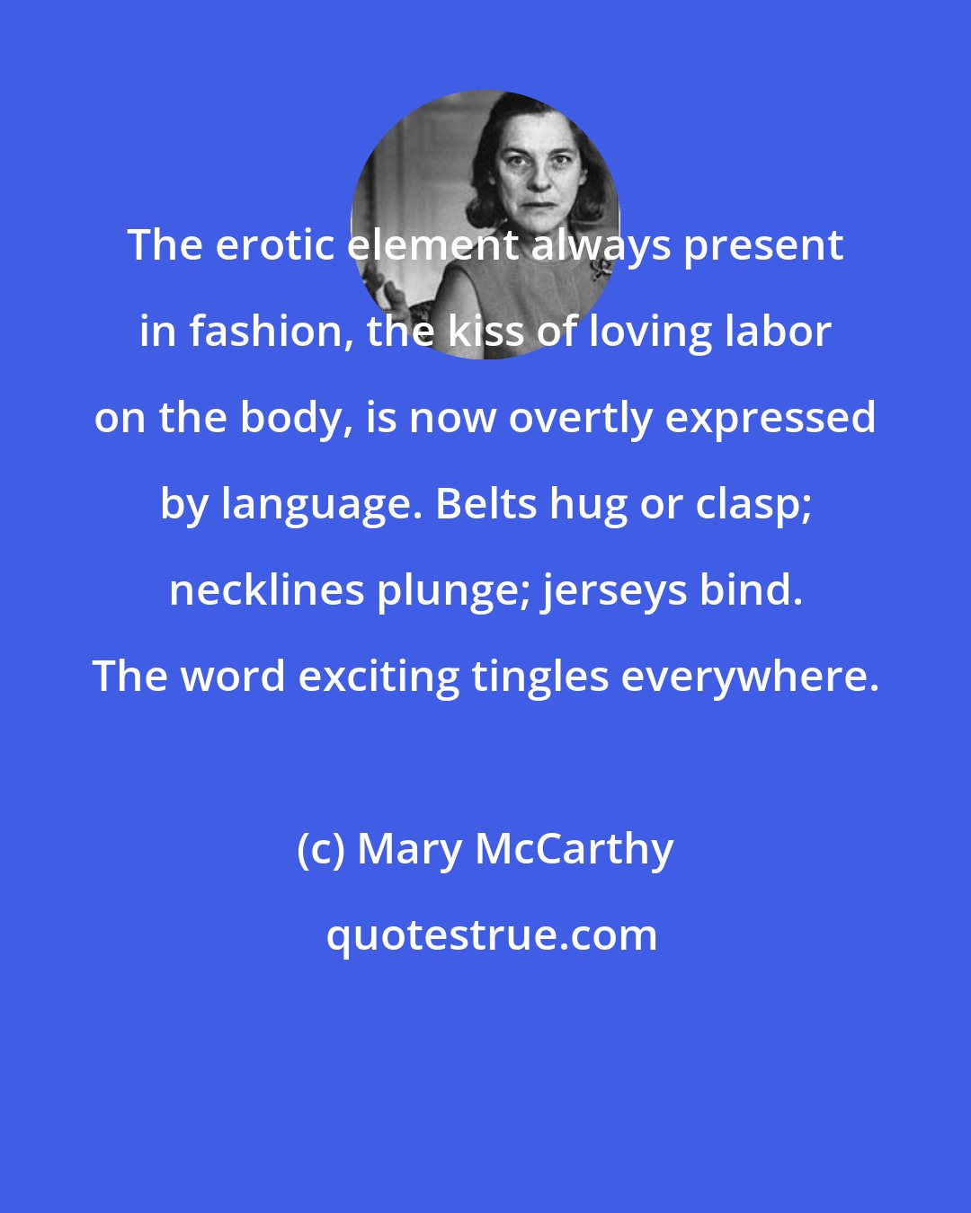 Mary McCarthy: The erotic element always present in fashion, the kiss of loving labor on the body, is now overtly expressed by language. Belts hug or clasp; necklines plunge; jerseys bind. The word exciting tingles everywhere.