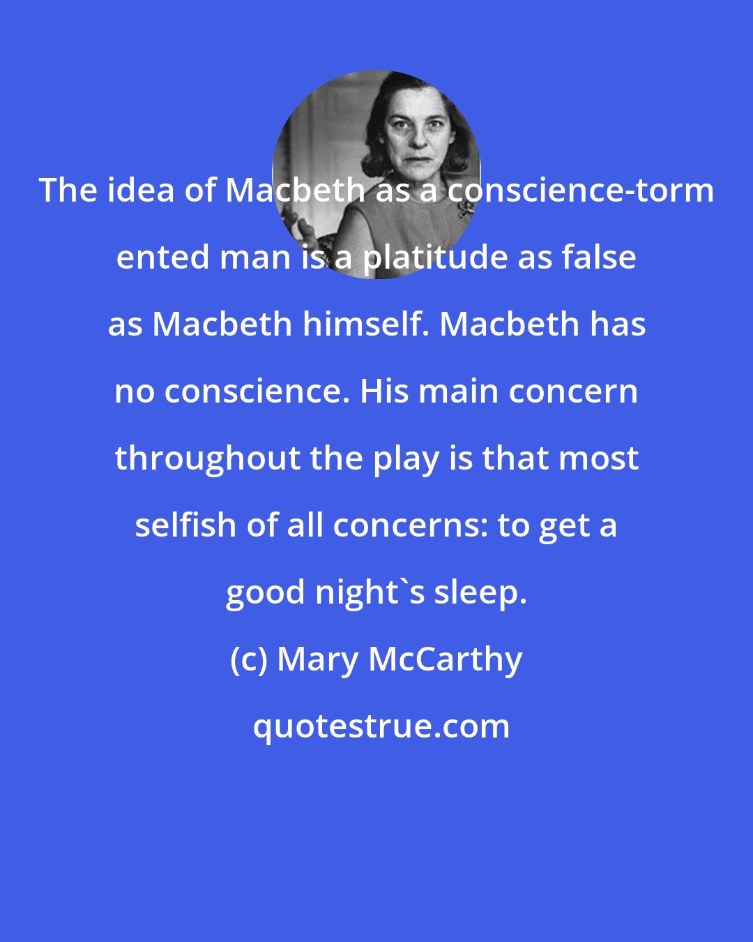 Mary McCarthy: The idea of Macbeth as a conscience-torm ented man is a platitude as false as Macbeth himself. Macbeth has no conscience. His main concern throughout the play is that most selfish of all concerns: to get a good night's sleep.