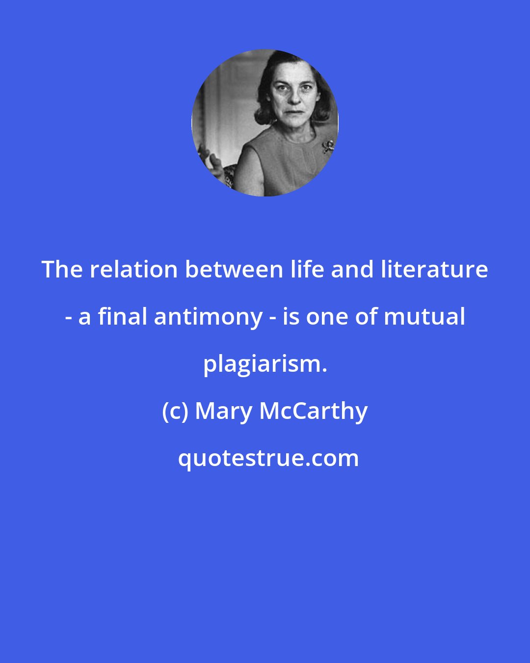 Mary McCarthy: The relation between life and literature - a final antimony - is one of mutual plagiarism.