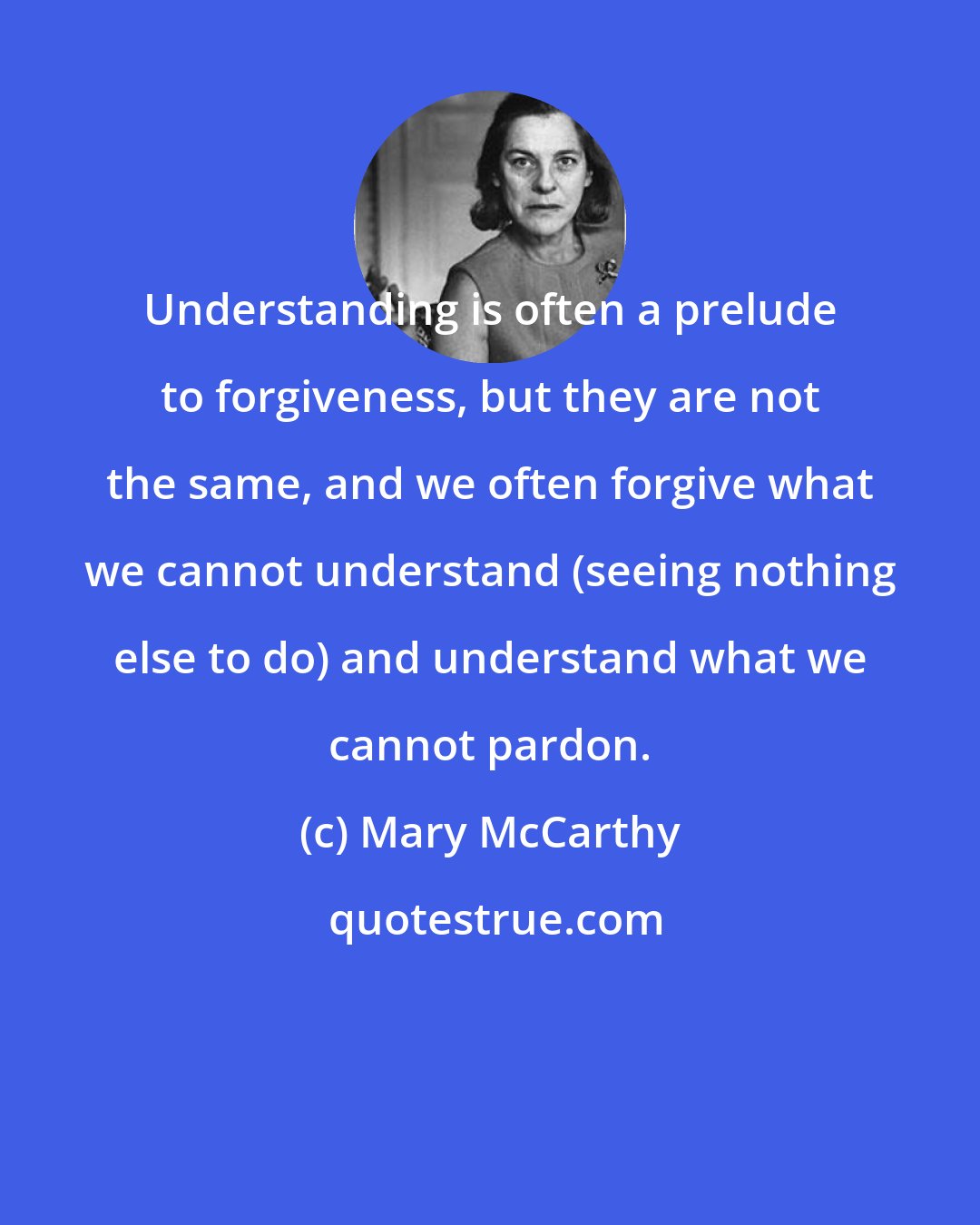 Mary McCarthy: Understanding is often a prelude to forgiveness, but they are not the same, and we often forgive what we cannot understand (seeing nothing else to do) and understand what we cannot pardon.