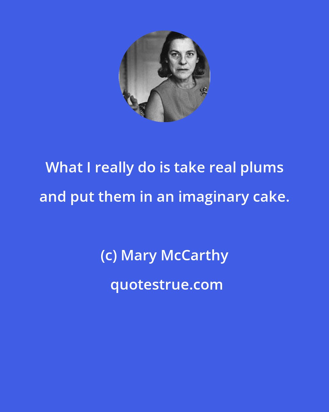 Mary McCarthy: What I really do is take real plums and put them in an imaginary cake.