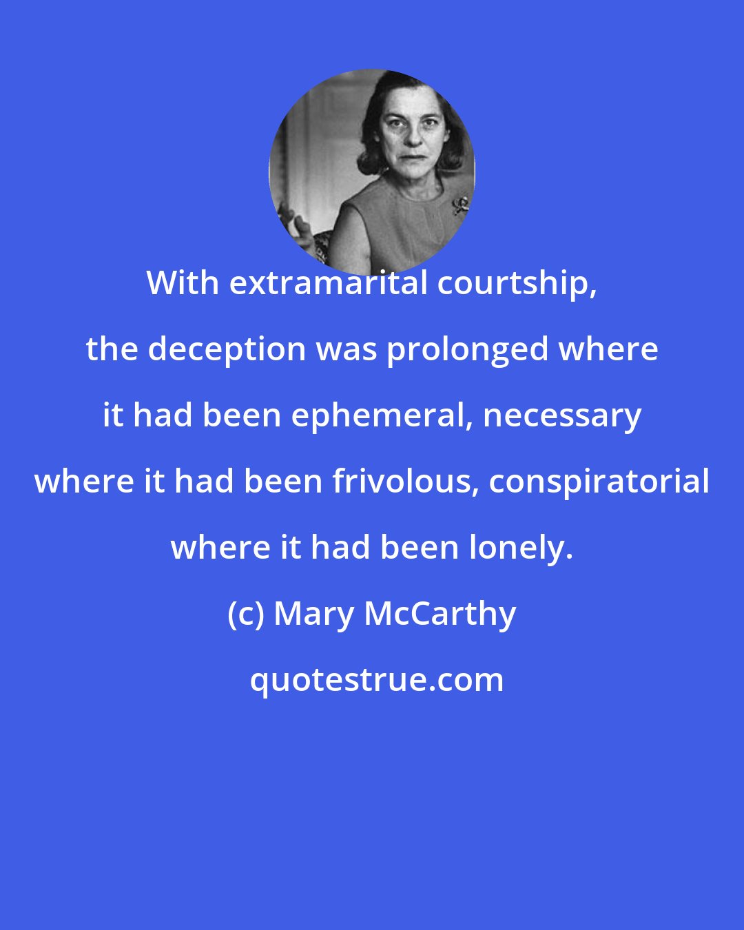 Mary McCarthy: With extramarital courtship, the deception was prolonged where it had been ephemeral, necessary where it had been frivolous, conspiratorial where it had been lonely.