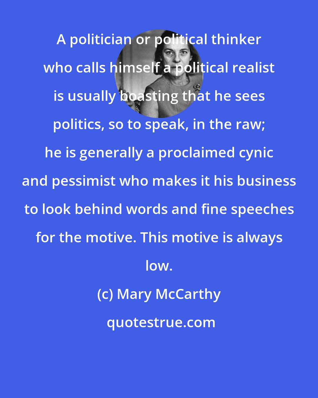 Mary McCarthy: A politician or political thinker who calls himself a political realist is usually boasting that he sees politics, so to speak, in the raw; he is generally a proclaimed cynic and pessimist who makes it his business to look behind words and fine speeches for the motive. This motive is always low.