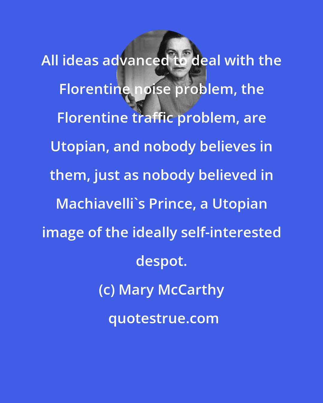 Mary McCarthy: All ideas advanced to deal with the Florentine noise problem, the Florentine traffic problem, are Utopian, and nobody believes in them, just as nobody believed in Machiavelli's Prince, a Utopian image of the ideally self-interested despot.