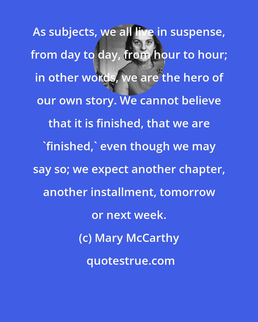 Mary McCarthy: As subjects, we all live in suspense, from day to day, from hour to hour; in other words, we are the hero of our own story. We cannot believe that it is finished, that we are 'finished,' even though we may say so; we expect another chapter, another installment, tomorrow or next week.