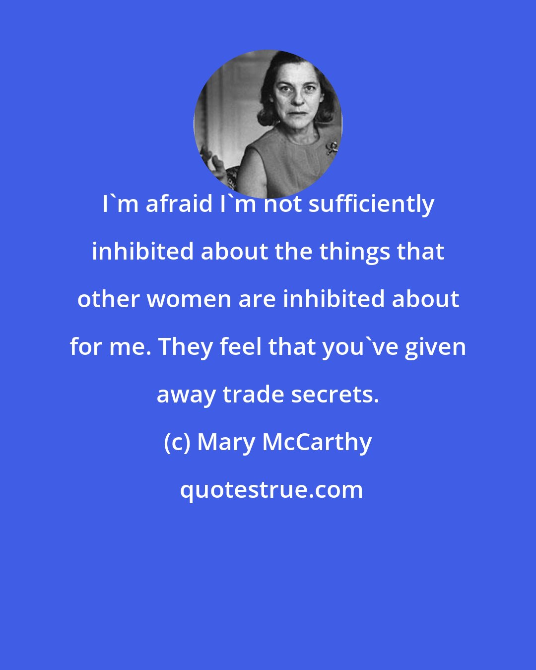 Mary McCarthy: I'm afraid I'm not sufficiently inhibited about the things that other women are inhibited about for me. They feel that you've given away trade secrets.