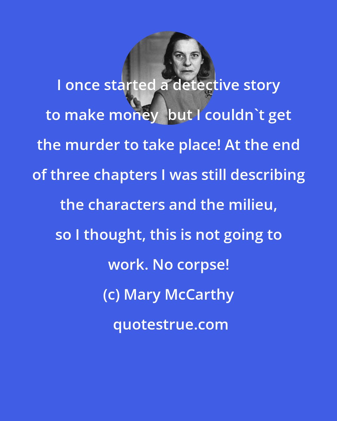 Mary McCarthy: I once started a detective story to make moneybut I couldn't get the murder to take place! At the end of three chapters I was still describing the characters and the milieu, so I thought, this is not going to work. No corpse!