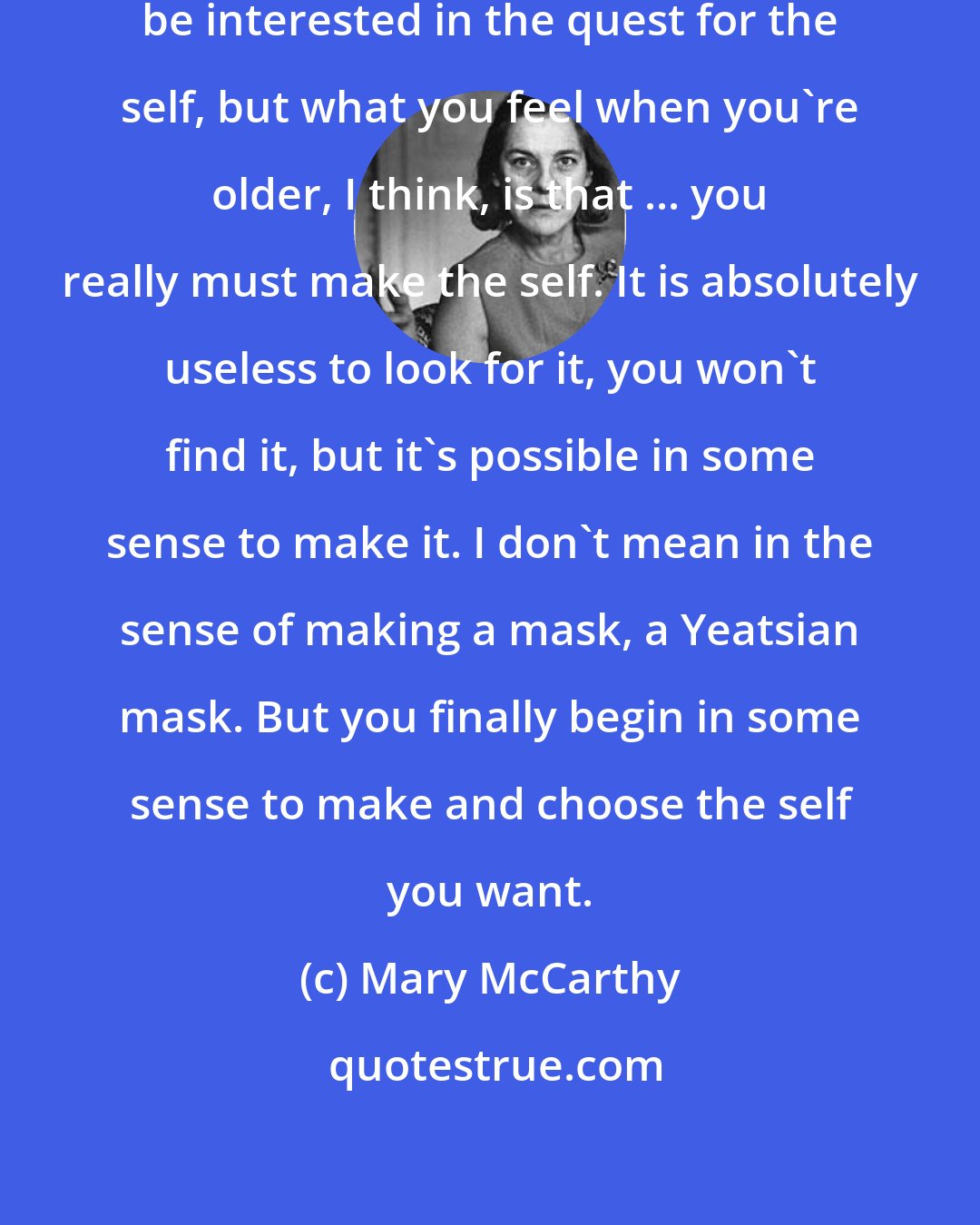 Mary McCarthy: I suppose everyone continues to be interested in the quest for the self, but what you feel when you're older, I think, is that ... you really must make the self. It is absolutely useless to look for it, you won't find it, but it's possible in some sense to make it. I don't mean in the sense of making a mask, a Yeatsian mask. But you finally begin in some sense to make and choose the self you want.