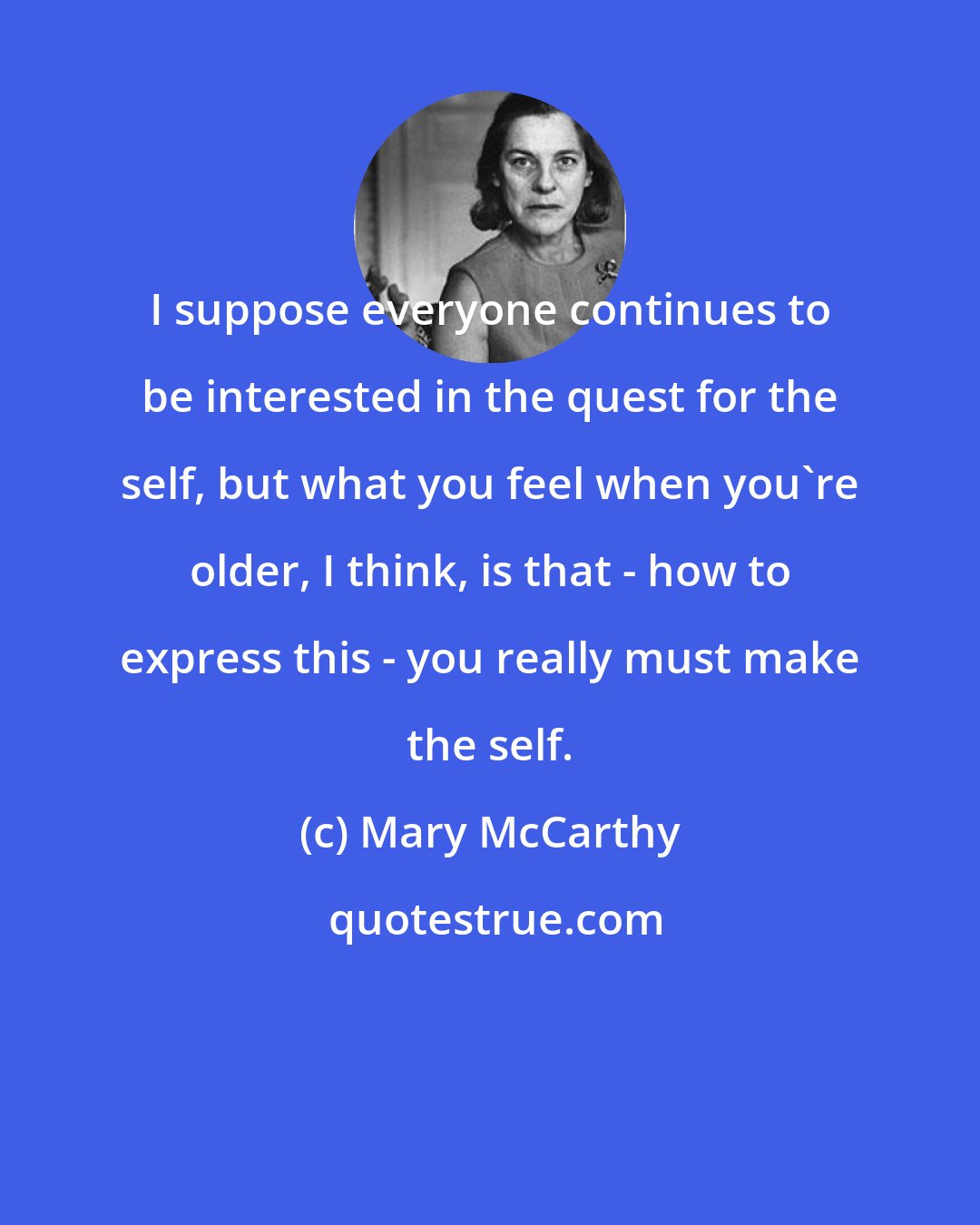 Mary McCarthy: I suppose everyone continues to be interested in the quest for the self, but what you feel when you're older, I think, is that - how to express this - you really must make the self.