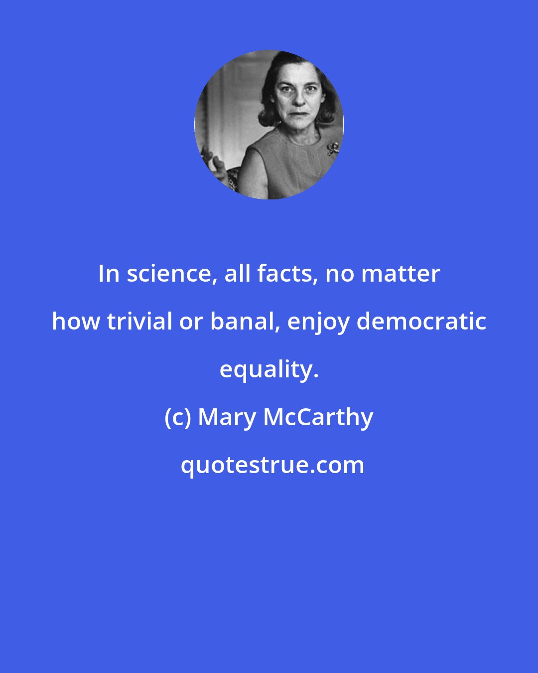 Mary McCarthy: In science, all facts, no matter how trivial or banal, enjoy democratic equality.