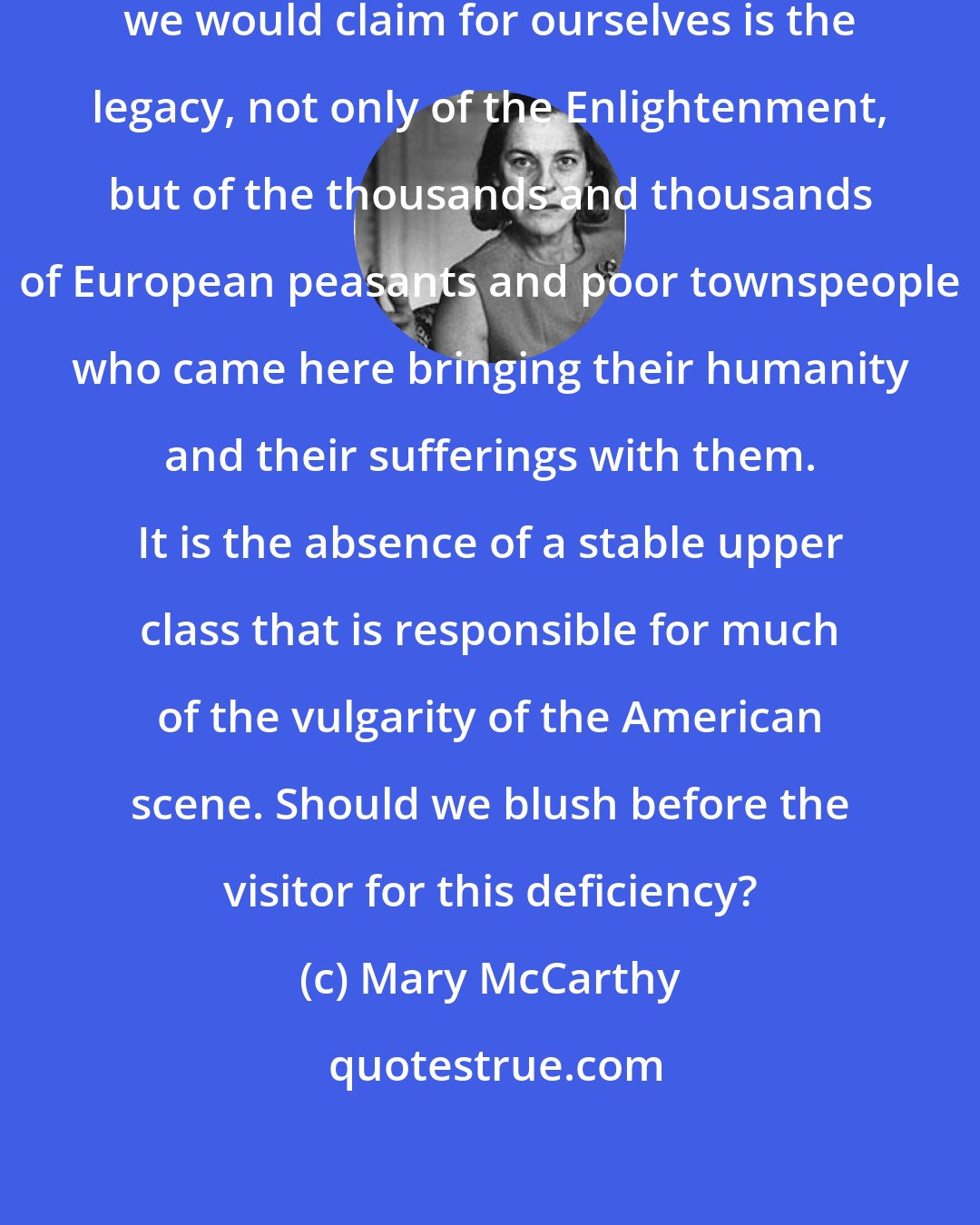 Mary McCarthy: In verity we are the poor. This humanity we would claim for ourselves is the legacy, not only of the Enlightenment, but of the thousands and thousands of European peasants and poor townspeople who came here bringing their humanity and their sufferings with them. It is the absence of a stable upper class that is responsible for much of the vulgarity of the American scene. Should we blush before the visitor for this deficiency?