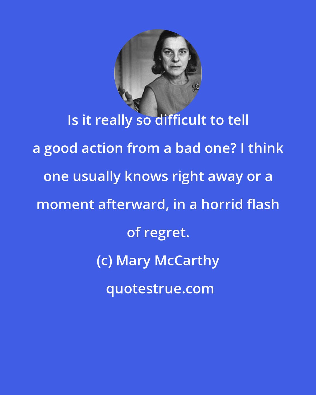 Mary McCarthy: Is it really so difficult to tell a good action from a bad one? I think one usually knows right away or a moment afterward, in a horrid flash of regret.