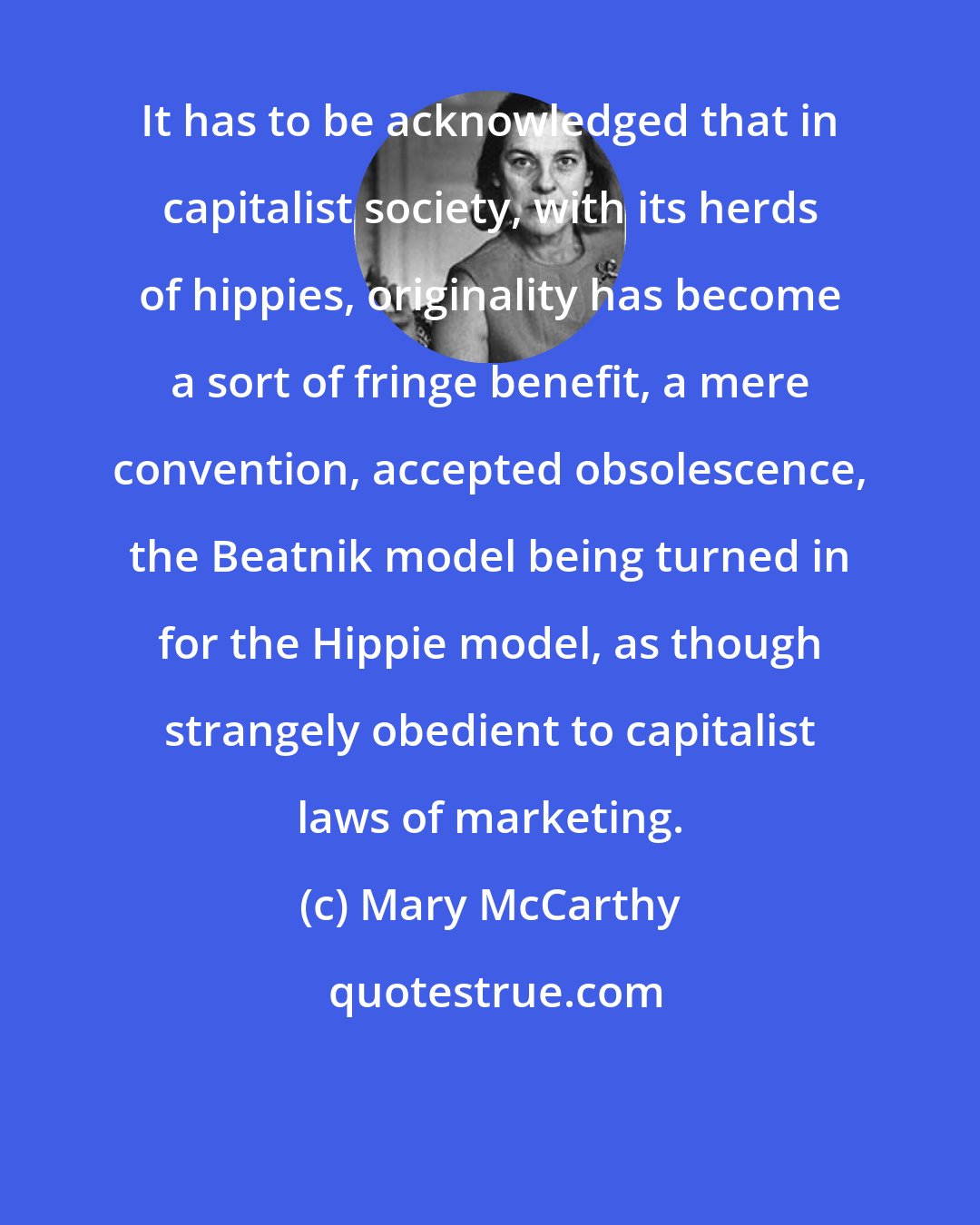 Mary McCarthy: It has to be acknowledged that in capitalist society, with its herds of hippies, originality has become a sort of fringe benefit, a mere convention, accepted obsolescence, the Beatnik model being turned in for the Hippie model, as though strangely obedient to capitalist laws of marketing.