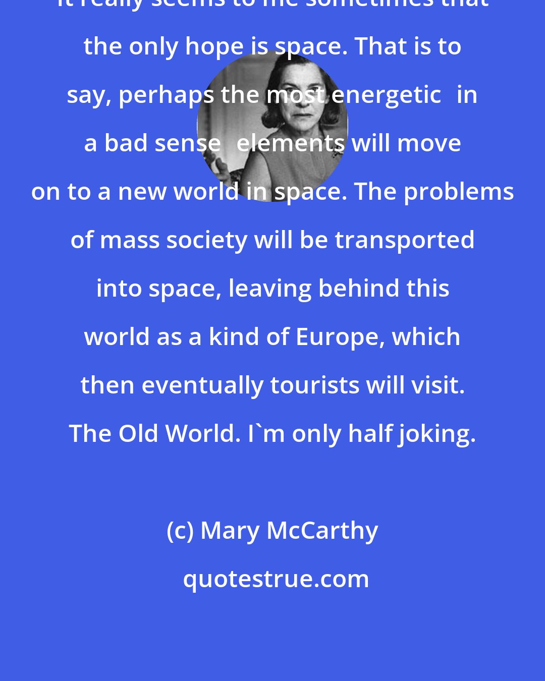 Mary McCarthy: It really seems to me sometimes that the only hope is space. That is to say, perhaps the most energeticin a bad senseelements will move on to a new world in space. The problems of mass society will be transported into space, leaving behind this world as a kind of Europe, which then eventually tourists will visit. The Old World. I'm only half joking.