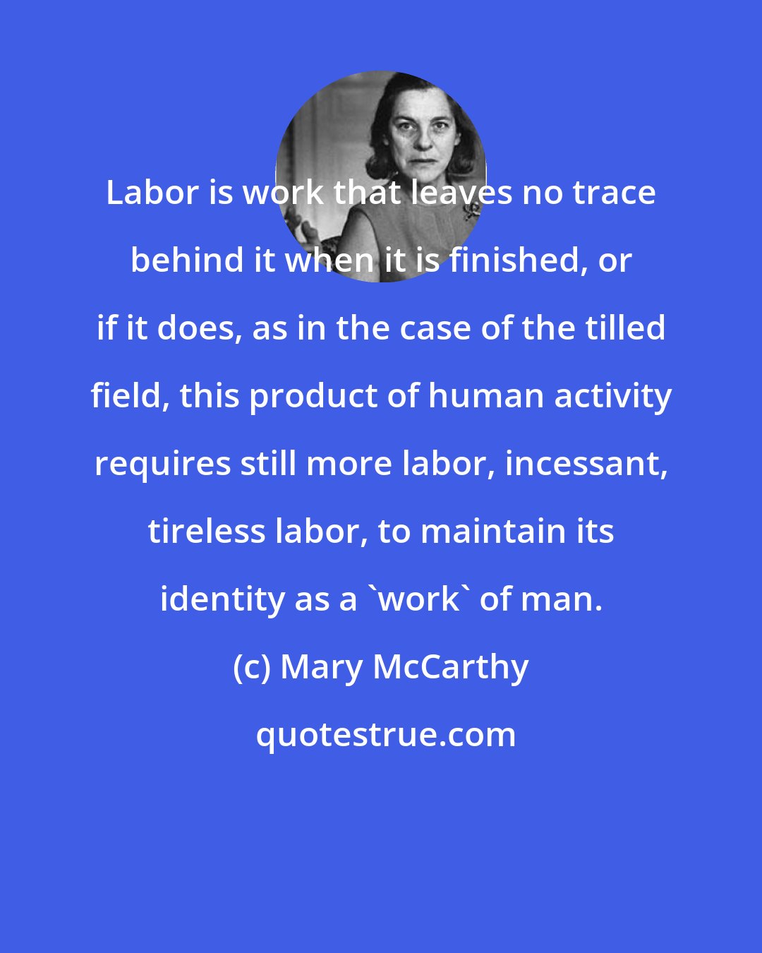 Mary McCarthy: Labor is work that leaves no trace behind it when it is finished, or if it does, as in the case of the tilled field, this product of human activity requires still more labor, incessant, tireless labor, to maintain its identity as a 'work' of man.