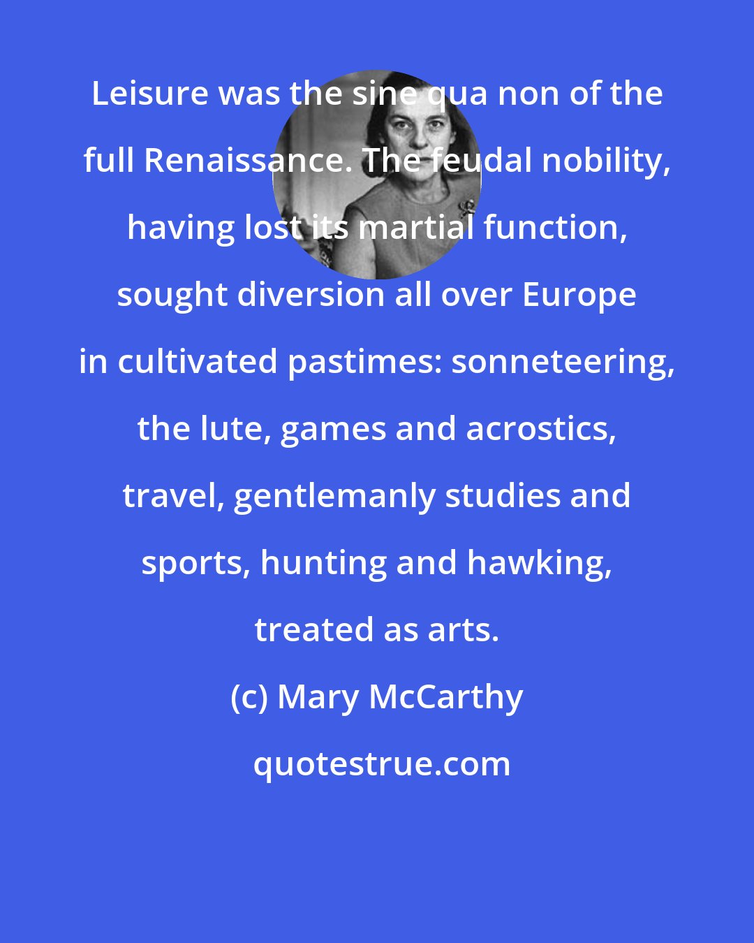 Mary McCarthy: Leisure was the sine qua non of the full Renaissance. The feudal nobility, having lost its martial function, sought diversion all over Europe in cultivated pastimes: sonneteering, the lute, games and acrostics, travel, gentlemanly studies and sports, hunting and hawking, treated as arts.