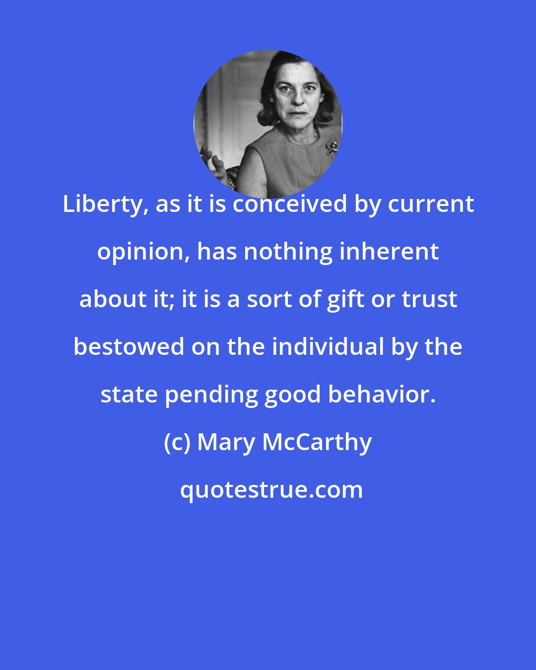 Mary McCarthy: Liberty, as it is conceived by current opinion, has nothing inherent about it; it is a sort of gift or trust bestowed on the individual by the state pending good behavior.