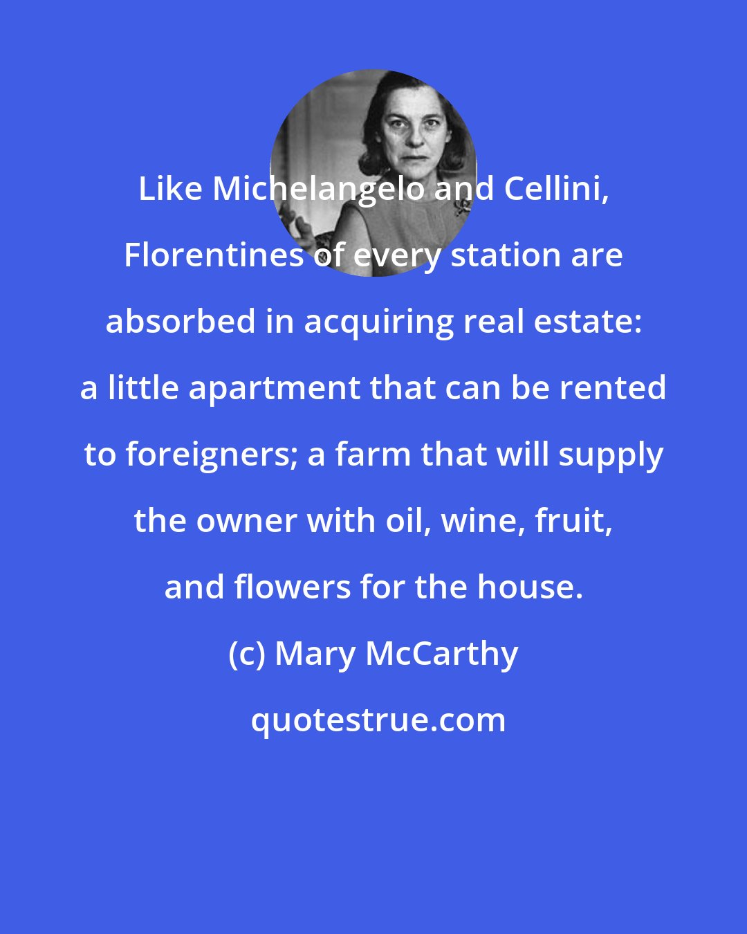 Mary McCarthy: Like Michelangelo and Cellini, Florentines of every station are absorbed in acquiring real estate: a little apartment that can be rented to foreigners; a farm that will supply the owner with oil, wine, fruit, and flowers for the house.