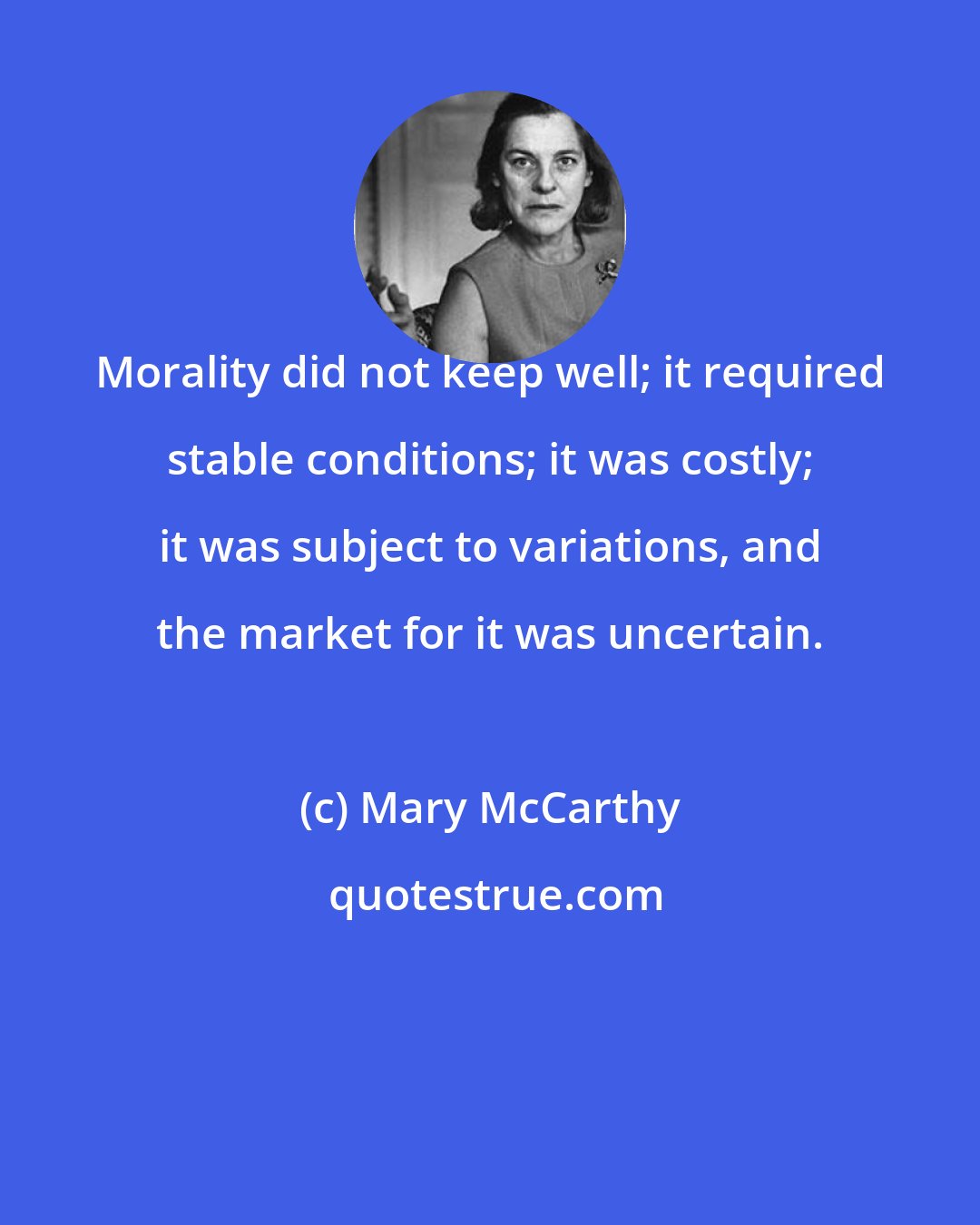 Mary McCarthy: Morality did not keep well; it required stable conditions; it was costly; it was subject to variations, and the market for it was uncertain.