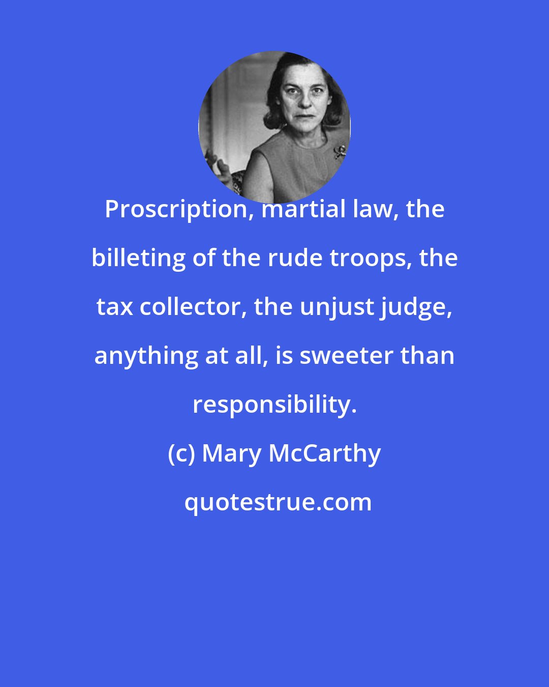 Mary McCarthy: Proscription, martial law, the billeting of the rude troops, the tax collector, the unjust judge, anything at all, is sweeter than responsibility.