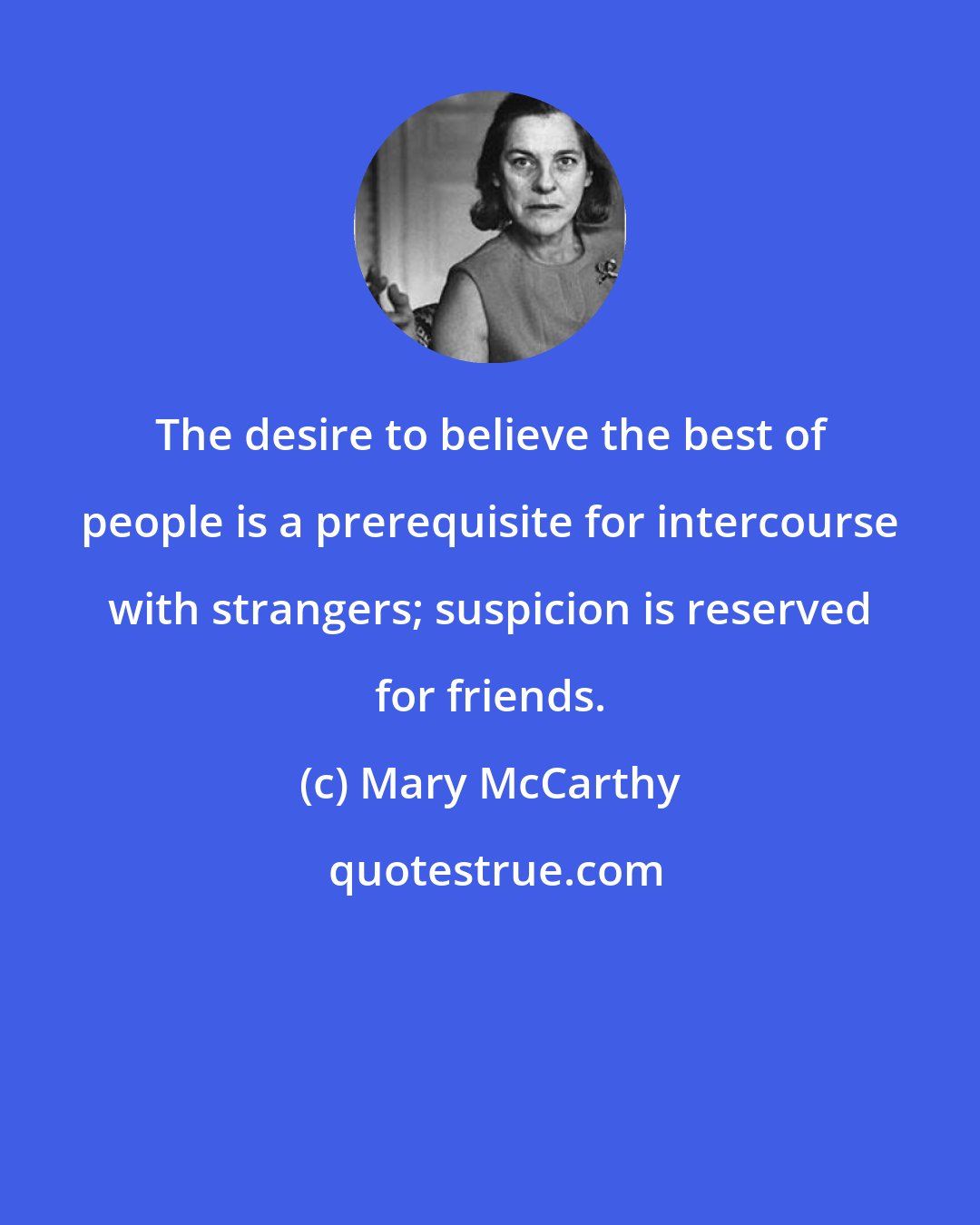 Mary McCarthy: The desire to believe the best of people is a prerequisite for intercourse with strangers; suspicion is reserved for friends.