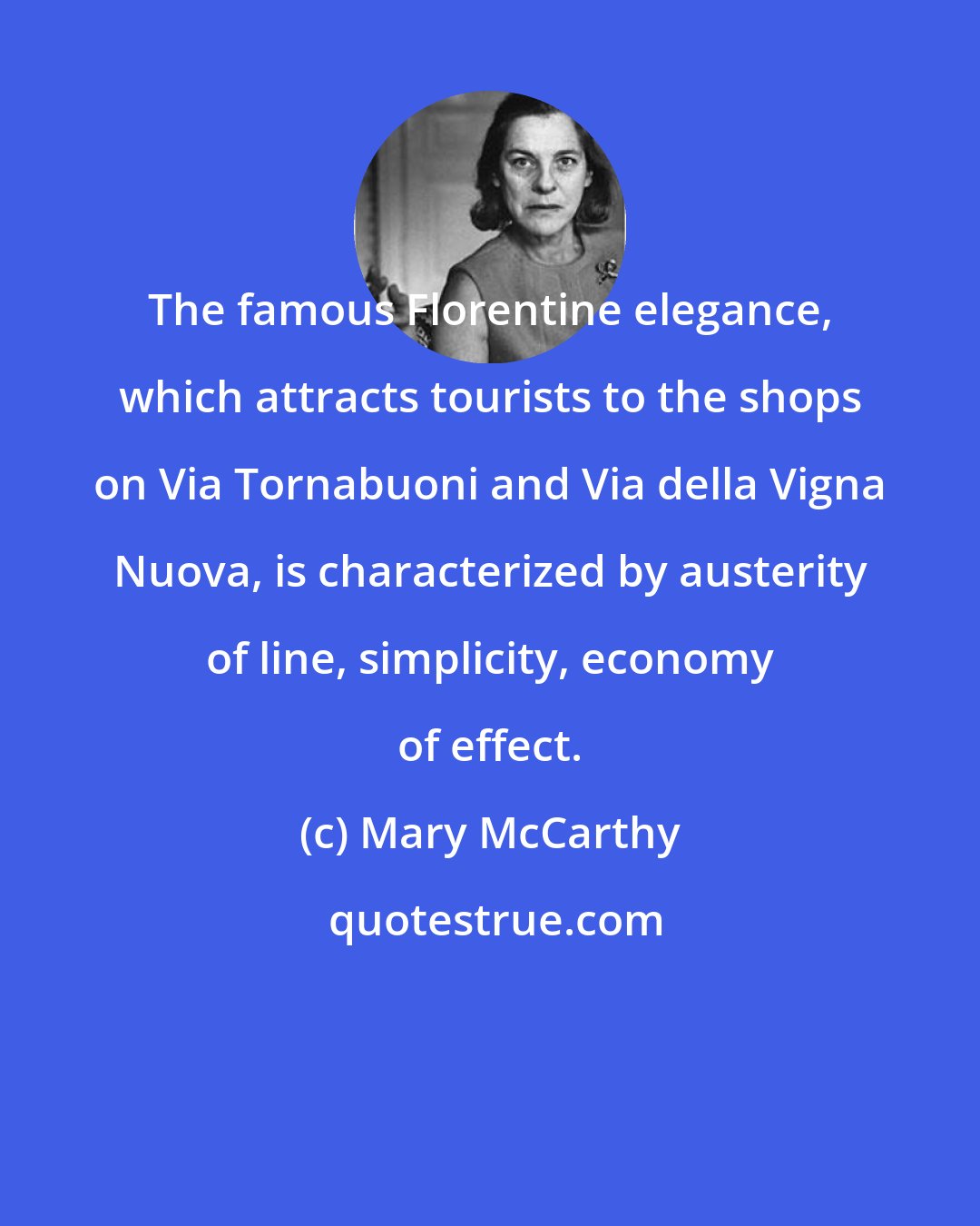 Mary McCarthy: The famous Florentine elegance, which attracts tourists to the shops on Via Tornabuoni and Via della Vigna Nuova, is characterized by austerity of line, simplicity, economy of effect.