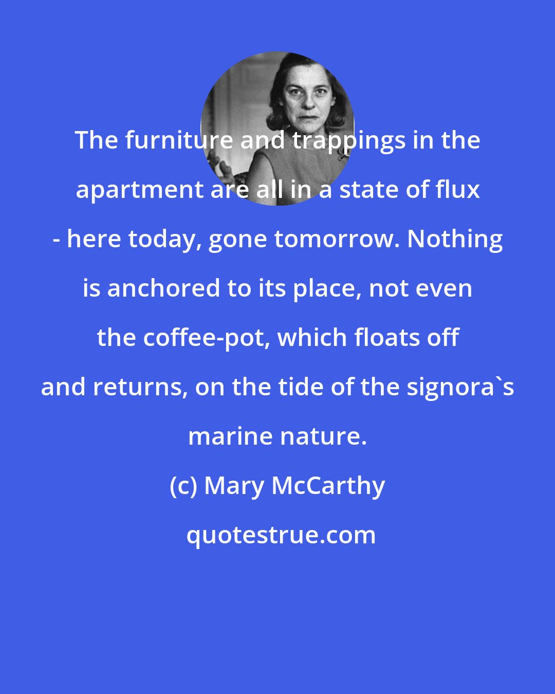 Mary McCarthy: The furniture and trappings in the apartment are all in a state of flux - here today, gone tomorrow. Nothing is anchored to its place, not even the coffee-pot, which floats off and returns, on the tide of the signora's marine nature.