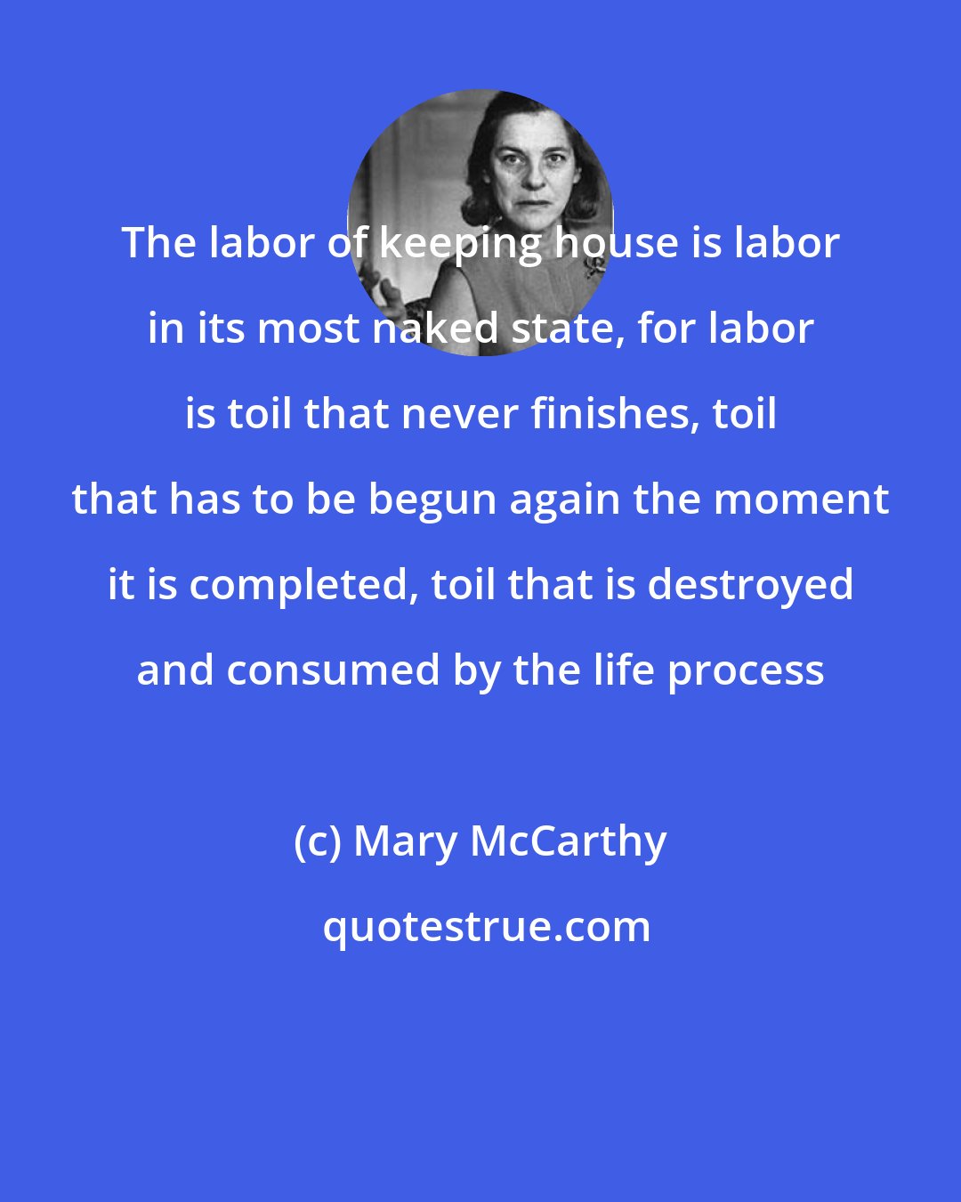 Mary McCarthy: The labor of keeping house is labor in its most naked state, for labor is toil that never finishes, toil that has to be begun again the moment it is completed, toil that is destroyed and consumed by the life process