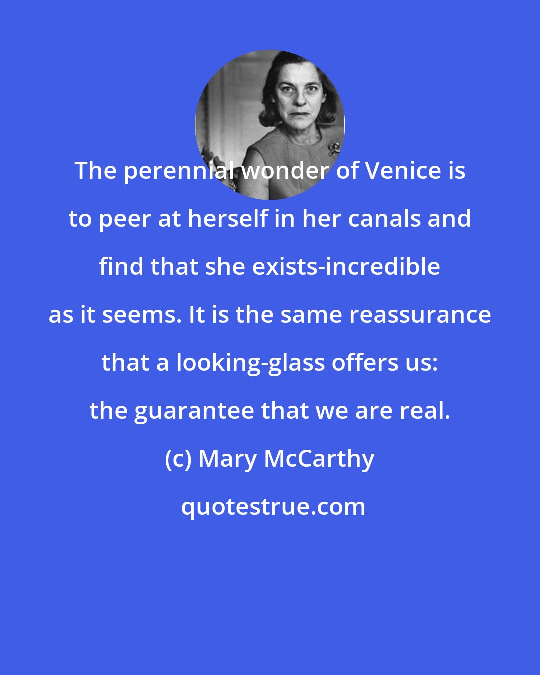 Mary McCarthy: The perennial wonder of Venice is to peer at herself in her canals and find that she exists-incredible as it seems. It is the same reassurance that a looking-glass offers us: the guarantee that we are real.