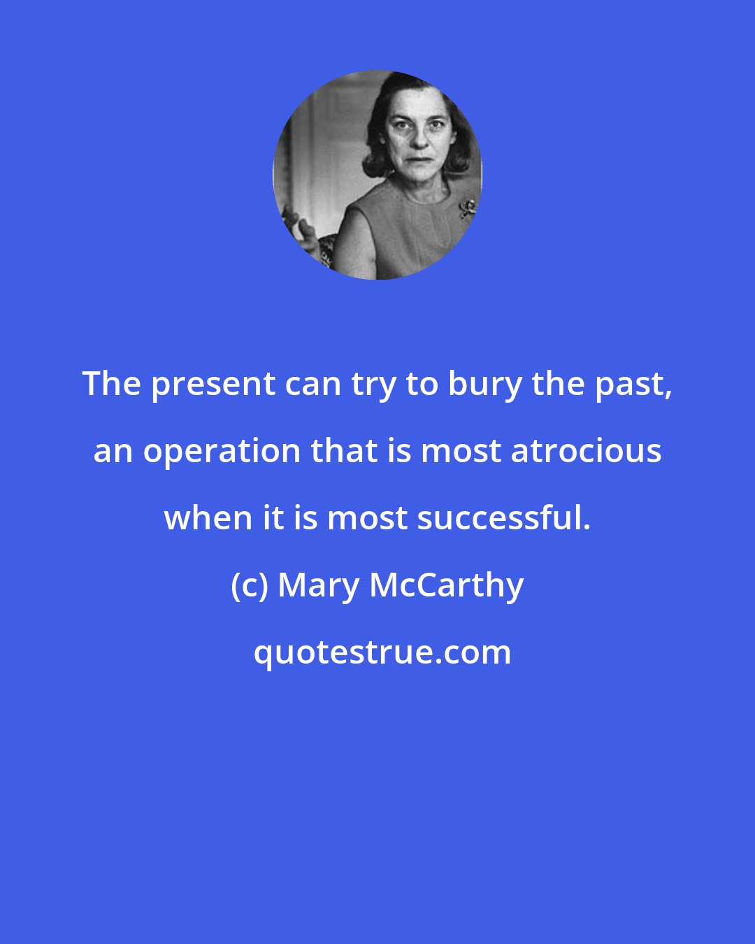 Mary McCarthy: The present can try to bury the past, an operation that is most atrocious when it is most successful.