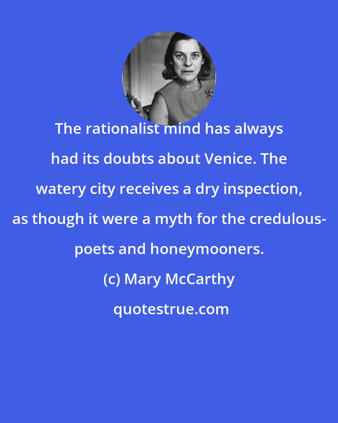 Mary McCarthy: The rationalist mind has always had its doubts about Venice. The watery city receives a dry inspection, as though it were a myth for the credulous- poets and honeymooners.