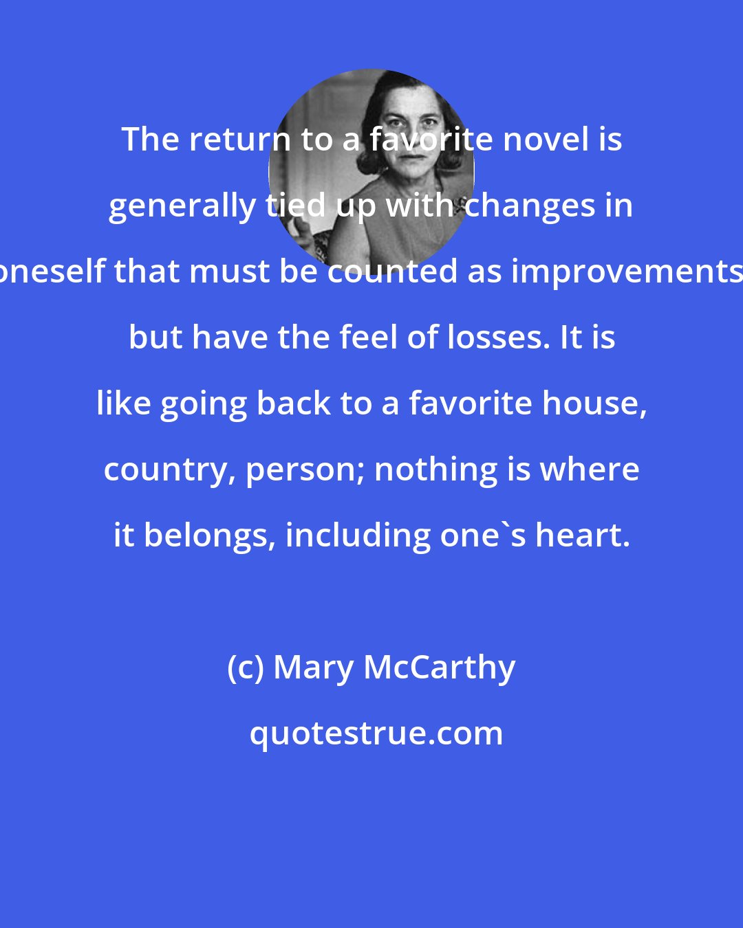 Mary McCarthy: The return to a favorite novel is generally tied up with changes in oneself that must be counted as improvements, but have the feel of losses. It is like going back to a favorite house, country, person; nothing is where it belongs, including one's heart.