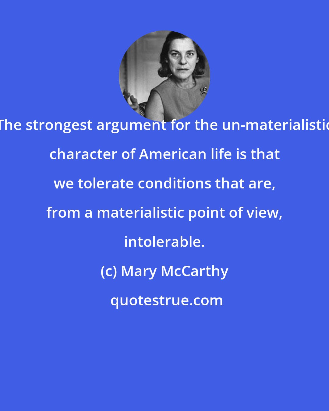 Mary McCarthy: The strongest argument for the un-materialistic character of American life is that we tolerate conditions that are, from a materialistic point of view, intolerable.