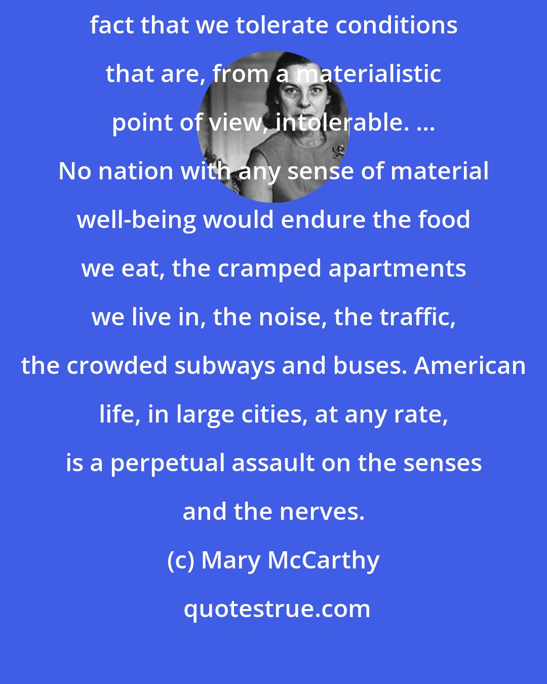 Mary McCarthy: The strongest argument for the un-materialistic character of American life is the fact that we tolerate conditions that are, from a materialistic point of view, intolerable. ... No nation with any sense of material well-being would endure the food we eat, the cramped apartments we live in, the noise, the traffic, the crowded subways and buses. American life, in large cities, at any rate, is a perpetual assault on the senses and the nerves.