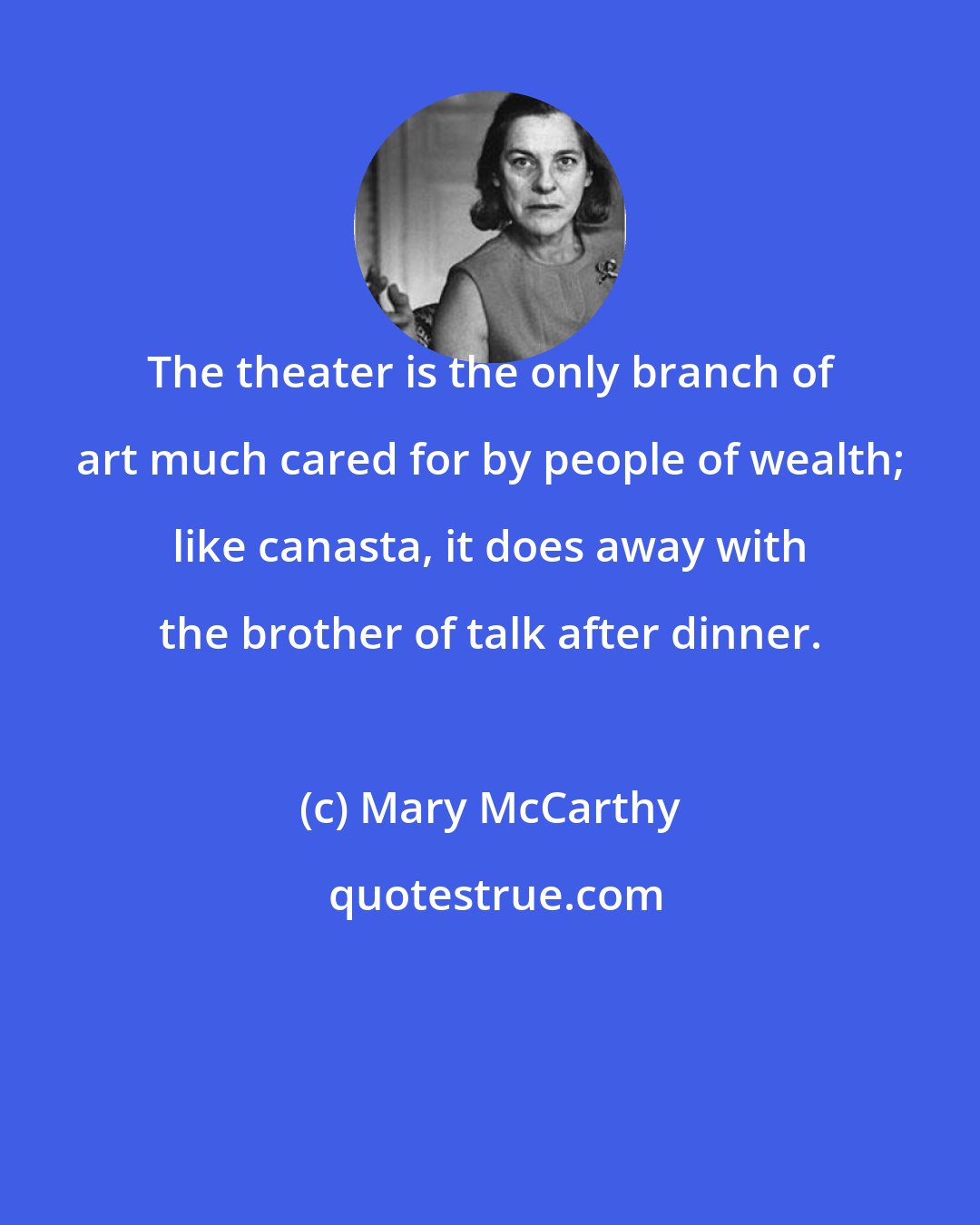 Mary McCarthy: The theater is the only branch of art much cared for by people of wealth; like canasta, it does away with the brother of talk after dinner.