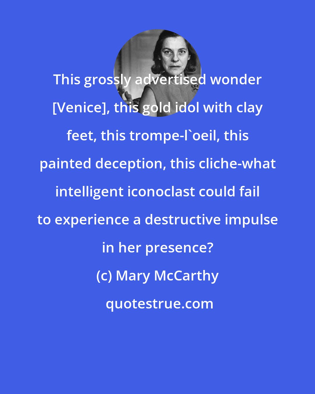 Mary McCarthy: This grossly advertised wonder [Venice], this gold idol with clay feet, this trompe-l'oeil, this painted deception, this cliche-what intelligent iconoclast could fail to experience a destructive impulse in her presence?