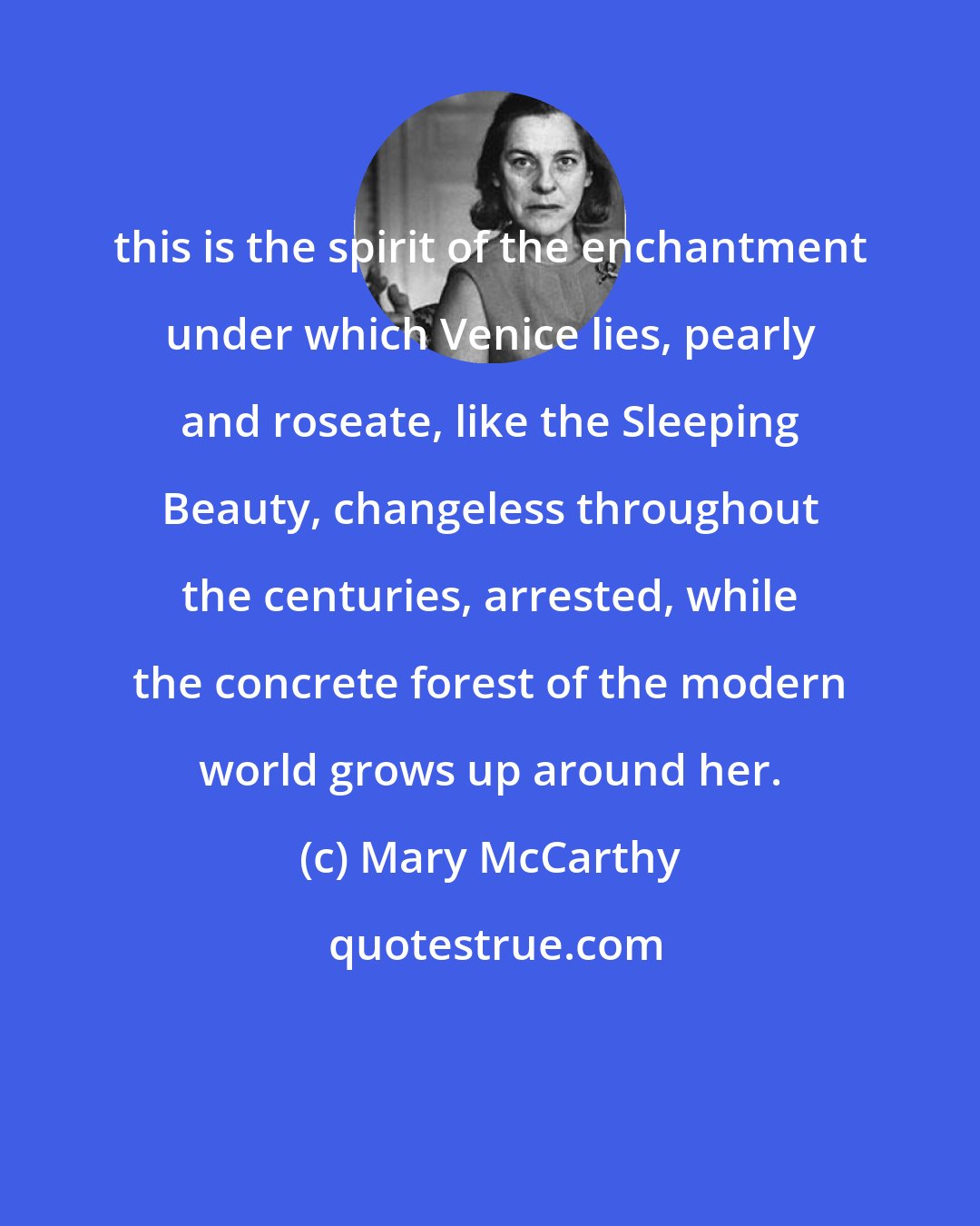 Mary McCarthy: this is the spirit of the enchantment under which Venice lies, pearly and roseate, like the Sleeping Beauty, changeless throughout the centuries, arrested, while the concrete forest of the modern world grows up around her.