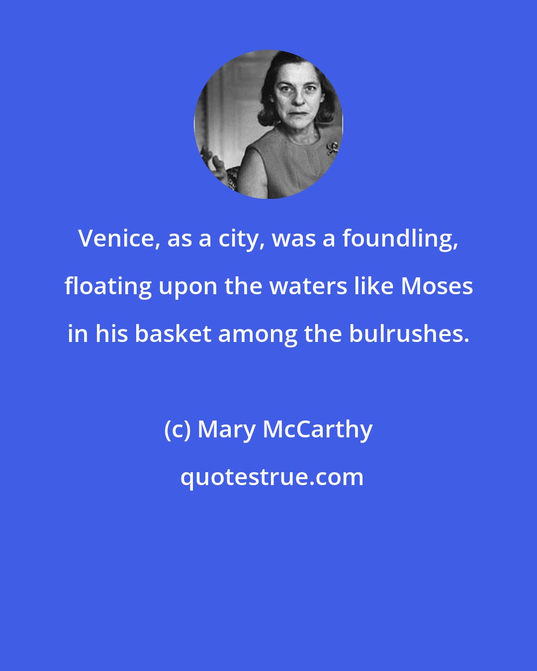 Mary McCarthy: Venice, as a city, was a foundling, floating upon the waters like Moses in his basket among the bulrushes.