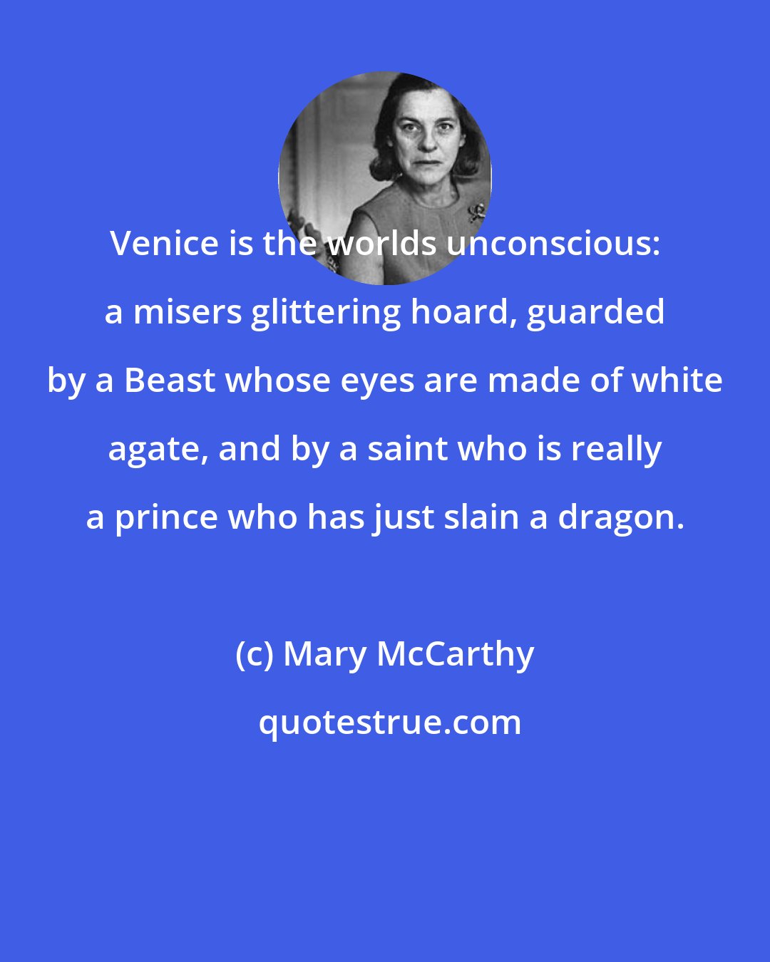 Mary McCarthy: Venice is the worlds unconscious: a misers glittering hoard, guarded by a Beast whose eyes are made of white agate, and by a saint who is really a prince who has just slain a dragon.