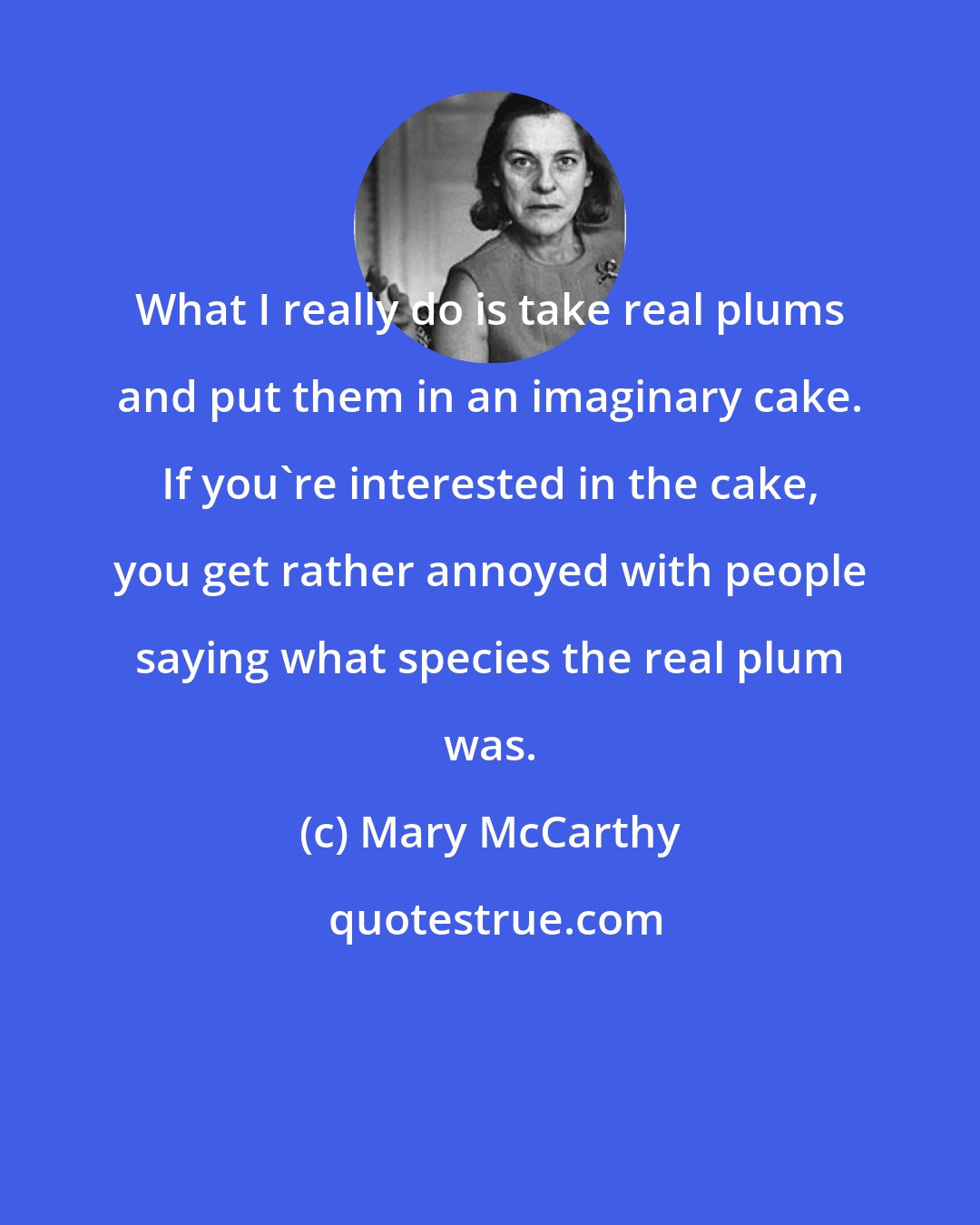 Mary McCarthy: What I really do is take real plums and put them in an imaginary cake. If you're interested in the cake, you get rather annoyed with people saying what species the real plum was.