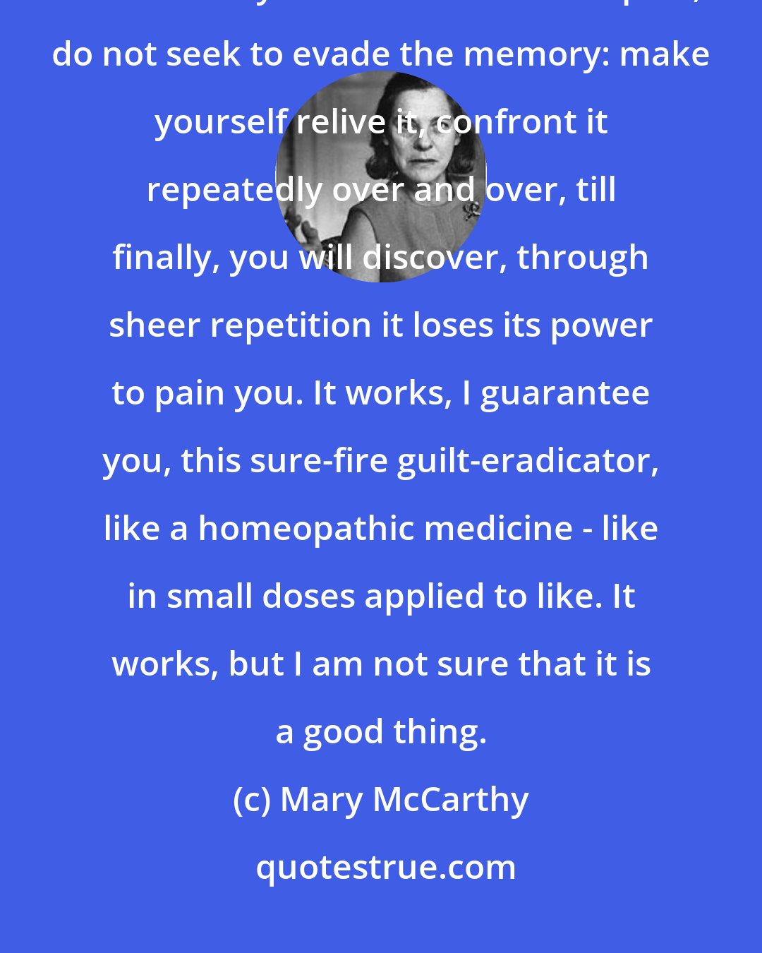 Mary McCarthy: When you have committed an action that you cannot bear to think about, that causes you to writhe in retrospect, do not seek to evade the memory: make yourself relive it, confront it repeatedly over and over, till finally, you will discover, through sheer repetition it loses its power to pain you. It works, I guarantee you, this sure-fire guilt-eradicator, like a homeopathic medicine - like in small doses applied to like. It works, but I am not sure that it is a good thing.