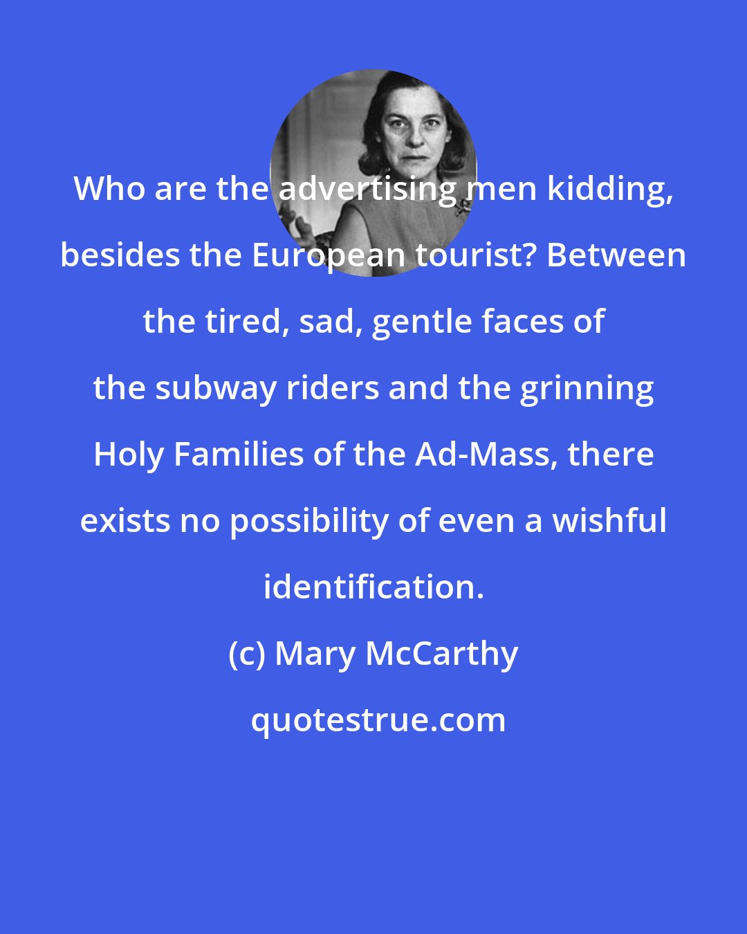 Mary McCarthy: Who are the advertising men kidding, besides the European tourist? Between the tired, sad, gentle faces of the subway riders and the grinning Holy Families of the Ad-Mass, there exists no possibility of even a wishful identification.