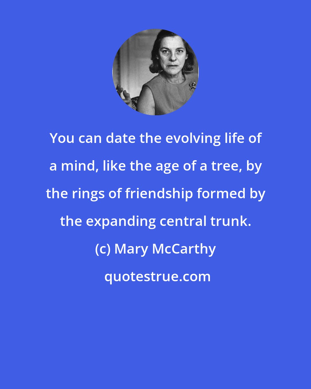 Mary McCarthy: You can date the evolving life of a mind, like the age of a tree, by the rings of friendship formed by the expanding central trunk.