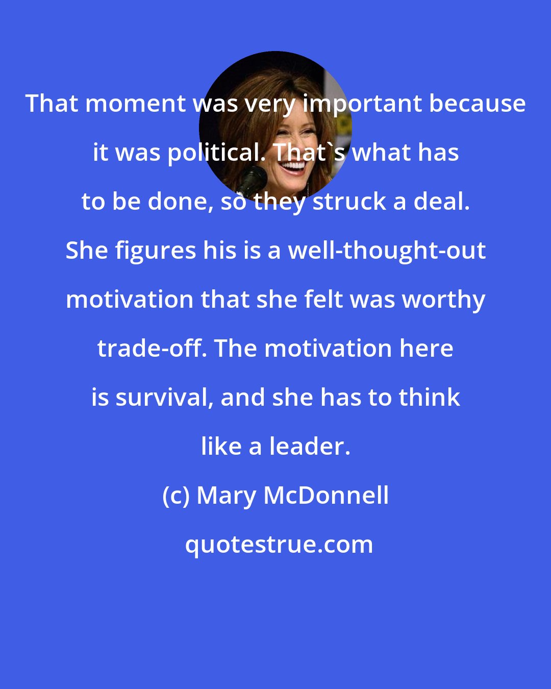 Mary McDonnell: That moment was very important because it was political. That's what has to be done, so they struck a deal. She figures his is a well-thought-out motivation that she felt was worthy trade-off. The motivation here is survival, and she has to think like a leader.