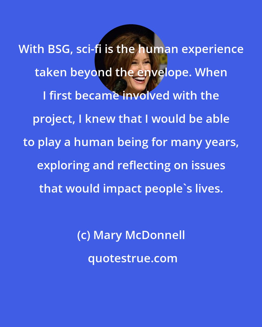 Mary McDonnell: With BSG, sci-fi is the human experience taken beyond the envelope. When I first became involved with the project, I knew that I would be able to play a human being for many years, exploring and reflecting on issues that would impact people's lives.