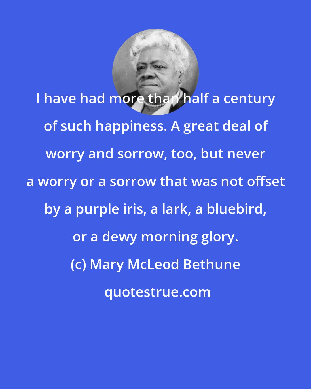 Mary McLeod Bethune: I have had more than half a century of such happiness. A great deal of worry and sorrow, too, but never a worry or a sorrow that was not offset by a purple iris, a lark, a bluebird, or a dewy morning glory.