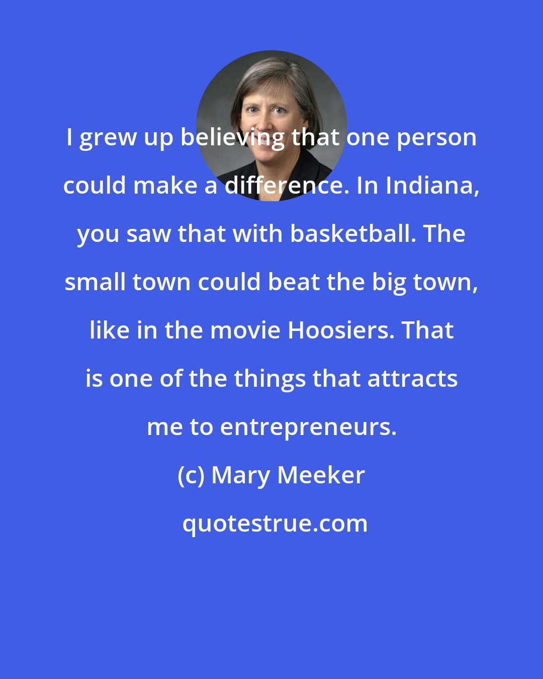 Mary Meeker: I grew up believing that one person could make a difference. In Indiana, you saw that with basketball. The small town could beat the big town, like in the movie Hoosiers. That is one of the things that attracts me to entrepreneurs.