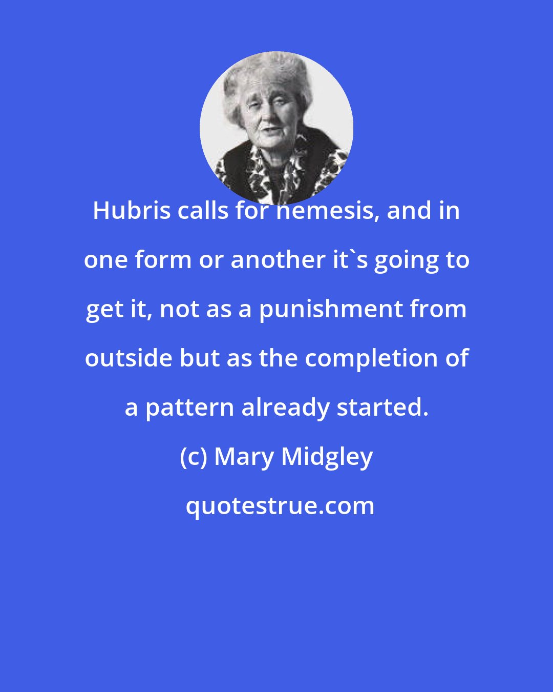 Mary Midgley: Hubris calls for nemesis, and in one form or another it's going to get it, not as a punishment from outside but as the completion of a pattern already started.