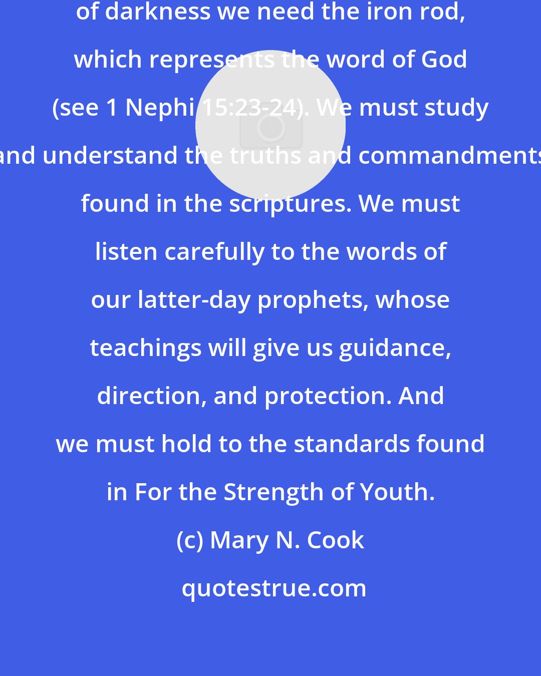 Mary N. Cook: To navigate through these mists of darkness we need the iron rod, which represents the word of God (see 1 Nephi 15:23-24). We must study and understand the truths and commandments found in the scriptures. We must listen carefully to the words of our latter-day prophets, whose teachings will give us guidance, direction, and protection. And we must hold to the standards found in For the Strength of Youth.