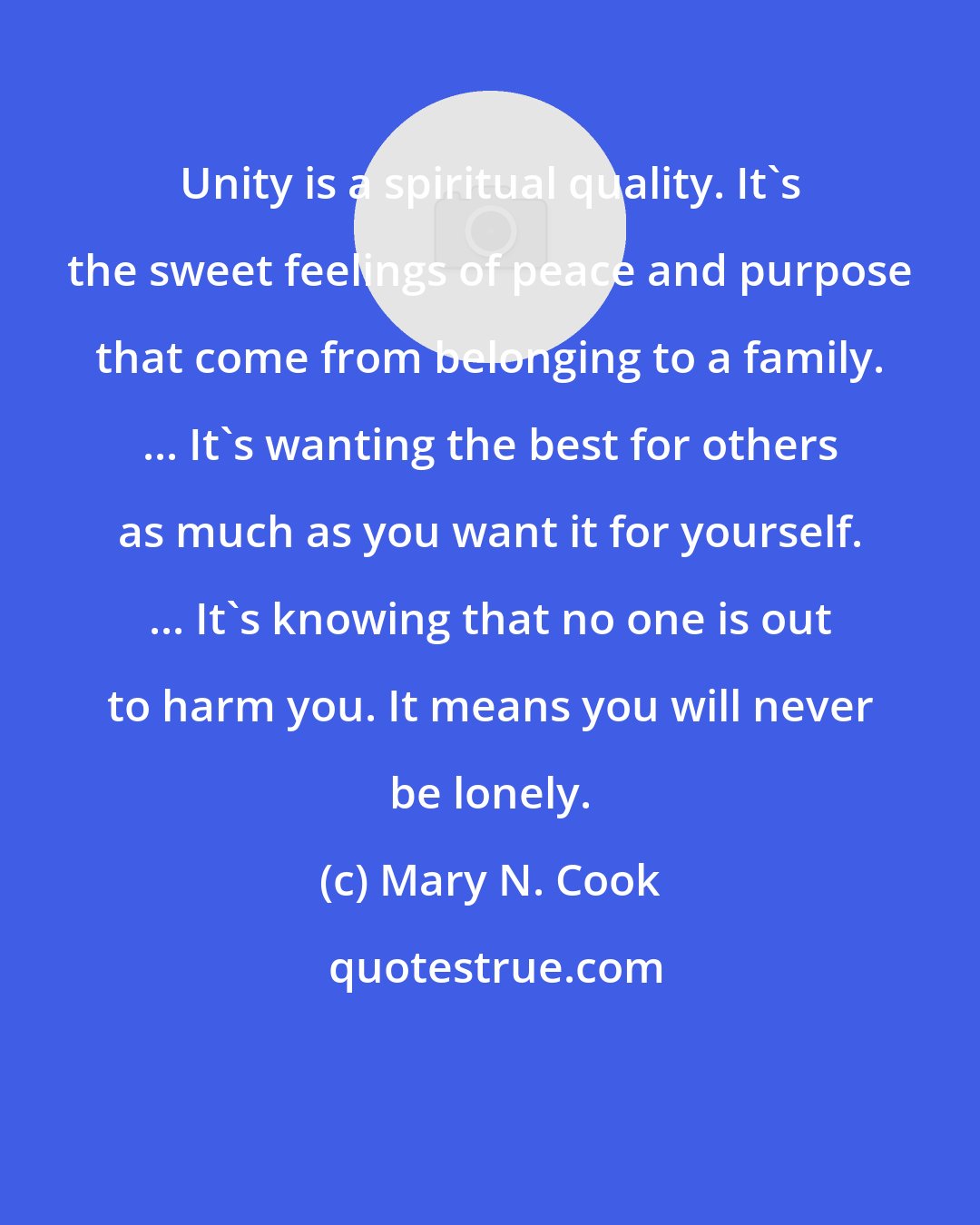 Mary N. Cook: Unity is a spiritual quality. It's the sweet feelings of peace and purpose that come from belonging to a family. ... It's wanting the best for others as much as you want it for yourself. ... It's knowing that no one is out to harm you. It means you will never be lonely.